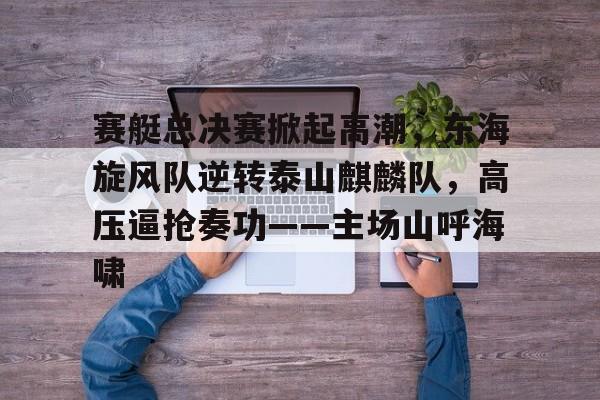 包含赛艇总决赛掀起高潮，东海旋风队逆转泰山麒麟队，高压逼抢奏功——主场山呼海啸的词条